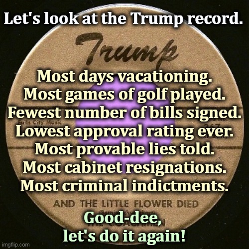 Plus allowing the pandemic to flourish through deception and trying to overthrow the government. More! More! | Let's look at the Trump record. Most days vacationing.
Most games of golf played.
Fewest number of bills signed.
Lowest approval rating ever.
Most provable lies told.
Most cabinet resignations.
Most criminal indictments. Good-dee, 
let's do it again! | image tagged in trump,corrupt,selfish,liar,criminal,murderer | made w/ Imgflip meme maker