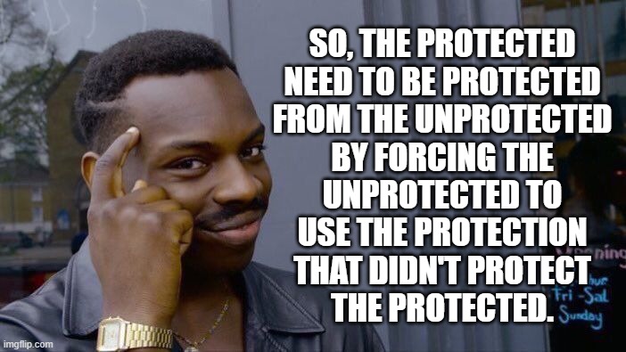 Think about it. | SO, THE PROTECTED
NEED TO BE PROTECTED
FROM THE UNPROTECTED
BY FORCING THE
UNPROTECTED TO
USE THE PROTECTION
THAT DIDN'T PROTECT
THE PROTECTED. | image tagged in memes,vaccination,unvaccinated,think about it | made w/ Imgflip meme maker