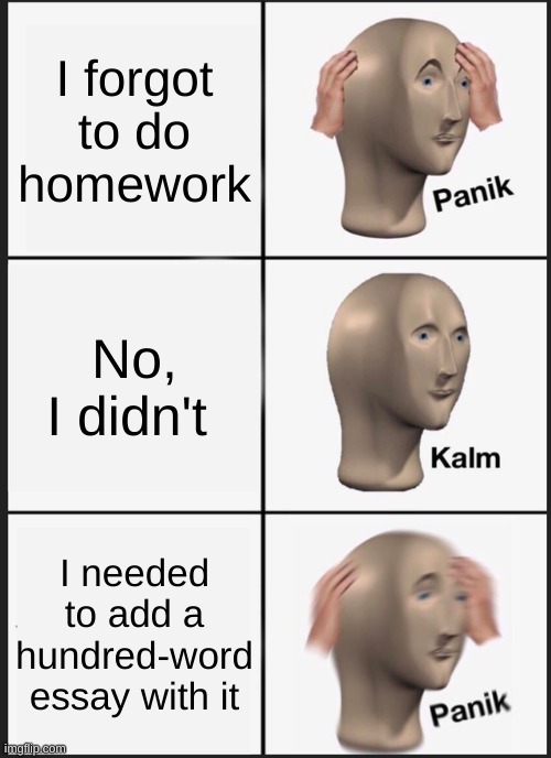 Panik Kalm Panik | I forgot to do homework; No, I didn't; I needed to add a hundred-word essay with it | image tagged in memes,panik kalm panik | made w/ Imgflip meme maker