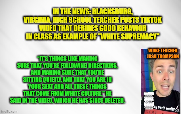 "White Culture," Where Virtues are Actually Vices | IN THE NEWS: BLACKSBURG, VIRGINIA, HIGH SCHOOL TEACHER POSTS TIKTOK VIDEO THAT DERIDES GOOD BEHAVIOR IN CLASS AS EXAMPLE OF "WHITE SUPREMACY"; “IT’S THINGS LIKE MAKING SURE THAT YOU’RE FOLLOWING DIRECTIONS, AND MAKING SURE THAT YOU’RE SITTING QUIETLY, AND THAT YOU ARE IN YOUR SEAT AND ALL THESE THINGS THAT COME FROM WHITE CULTURE,” HE SAID IN THE VIDEO, WHICH HE HAS SINCE DELETED. WOKE TEACHER JOSH THOMPSON | image tagged in white supremacy,wokeness,virginia,high school | made w/ Imgflip meme maker