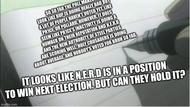 death note blank | SO SO FAR THE POLL MAKES IT LOOK LIKE RUP IS DOING REALLY BAD BUT A LOT OF PEOPLE HAVEN’T VOTED YET. LIKE PR1CE, OR POLLARD. HOWEVER, IT DOES SEEM LIKE PR1CE’S INACTIVITY IS DOING A NUMBER ON THEIR REPUTATION AND N.E.R.D AND THE NEW AUTHORITY OF STEEL PARTIES ARE SCORING WELL. HOLY CRUSADERS IS DOING ABOUT AVERAGE, AND NOBODY’S VOTED FOR BRUH SO FAR. IT LOOKS LIKE N.E.R.D IS IN A POSITION TO WIN NEXT ELECTION. BUT CAN THEY HOLD IT? | image tagged in death note blank | made w/ Imgflip meme maker