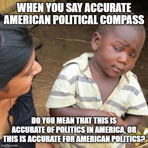 Third World Skeptical Kid Meme | WHEN YOU SAY ACCURATE AMERICAN POLITICAL COMPASS DO YOU MEAN THAT THIS IS ACCURATE OF POLITICS IN AMERICA, OR THIS IS ACCURATE FOR AMERICAN  | image tagged in memes,third world skeptical kid | made w/ Imgflip meme maker