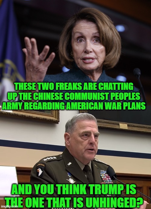yep | THESE TWO FREAKS ARE CHATTING UP THE CHINESE COMMUNIST PEOPLES ARMY REGARDING AMERICAN WAR PLANS; AND YOU THINK TRUMP IS THE ONE THAT IS UNHINGED? | image tagged in good old nancy pelosi,general mark milley | made w/ Imgflip meme maker
