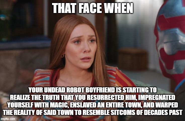 THAT FACE WHEN; YOUR UNDEAD ROBOT BOYFRIEND IS STARTING TO REALIZE THE TRUTH THAT YOU RESURRECTED HIM, IMPREGNATED YOURSELF WITH MAGIC, ENSLAVED AN ENTIRE TOWN, AND WARPED THE REALITY OF SAID TOWN TO RESEMBLE SITCOMS OF DECADES PAST | image tagged in wandavision,marvel | made w/ Imgflip meme maker