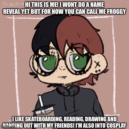 Hiiiiiii | HI THIS IS ME! I WONT DO A NAME REVEAL YET BUT FOR NOW YOU CAN CALL ME FROGGY; I LIKE SKATEBOARDING, READING, DRAWING AND HANGING OUT WITH MY FRIENDS! I’M ALSO INTO COSPLAY | image tagged in look at me | made w/ Imgflip meme maker