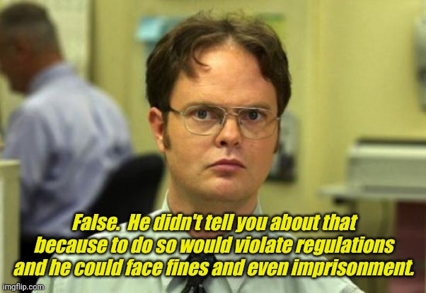 Dwight Schrute Meme | False.  He didn't tell you about that because to do so would violate regulations and he could face fines and even imprisonment. | image tagged in memes,dwight schrute | made w/ Imgflip meme maker