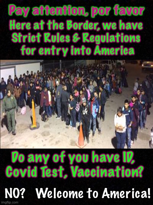 Can you believe that this is STILL going on?!     2.3 More illegal immigrants.  Thanks, Joe VOTERS | Pay attention, por favor; Here at the Border, we have 
Strict Rules & Regulations 
for entry into America; Do any of you have ID, 
Covid Test, Vaccination? NO?   Welcome to America! | image tagged in memes,border,dems are marxists,dem politicians destroy america,biden hates america,fvck you joe voters | made w/ Imgflip meme maker