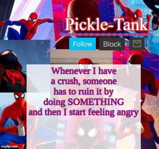 Pickle-Tank but he's in the spider verse | Whenever I have a crush, someone has to ruin it by doing SOMETHING
and then I start feeling angry | image tagged in pickle-tank but he's in the spider verse | made w/ Imgflip meme maker