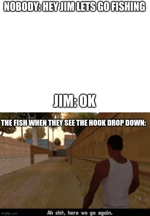 monster will be back with more memes | NOBODY: HEY JIM LETS GO FISHING; JIM: OK; THE FISH WHEN THEY SEE THE HOOK DROP DOWN: | image tagged in blank white template | made w/ Imgflip meme maker