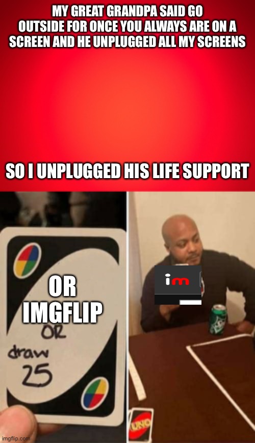 Warnning extreme dark humor | MY GREAT GRANDPA SAID GO OUTSIDE FOR ONCE YOU ALWAYS ARE ON A SCREEN AND HE UNPLUGGED ALL MY SCREENS; SO I UNPLUGGED HIS LIFE SUPPORT; OR IMGFLIP | image tagged in red background,memes,uno draw 25 cards | made w/ Imgflip meme maker