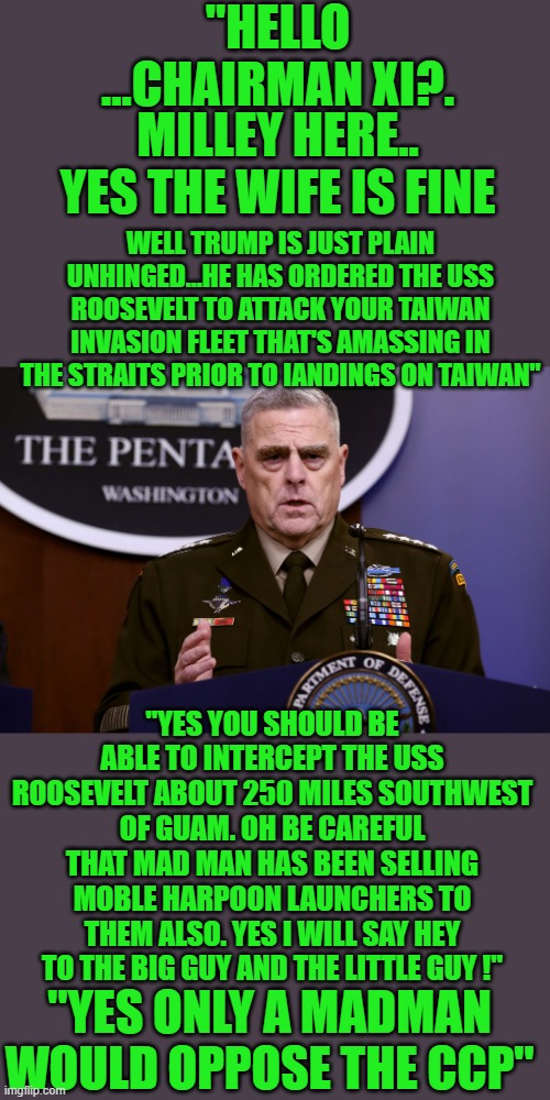yep | "HELLO ...CHAIRMAN XI?. MILLEY HERE.. YES THE WIFE IS FINE; WELL TRUMP IS JUST PLAIN UNHINGED...HE HAS ORDERED THE USS ROOSEVELT TO ATTACK YOUR TAIWAN INVASION FLEET THAT'S AMASSING IN THE STRAITS PRIOR TO IANDINGS ON TAIWAN"; "YES YOU SHOULD BE ABLE TO INTERCEPT THE USS ROOSEVELT ABOUT 250 MILES SOUTHWEST OF GUAM. OH BE CAREFUL THAT MAD MAN HAS BEEN SELLING MOBLE HARPOON LAUNCHERS TO THEM ALSO. YES I WILL SAY HEY TO THE BIG GUY AND THE LITTLE GUY !"; "YES ONLY A MADMAN WOULD OPPOSE THE CCP" | image tagged in democrats,treason | made w/ Imgflip meme maker
