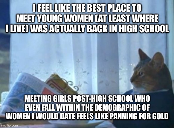 Does anyone else have this problem? | I FEEL LIKE THE BEST PLACE TO MEET YOUNG WOMEN (AT LEAST WHERE I LIVE) WAS ACTUALLY BACK IN HIGH SCHOOL; MEETING GIRLS POST-HIGH SCHOOL WHO EVEN FALL WITHIN THE DEMOGRAPHIC OF WOMEN I WOULD DATE FEELS LIKE PANNING FOR GOLD | image tagged in memes,i should buy a boat cat,dating,women,high school,gold | made w/ Imgflip meme maker