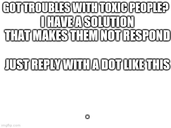 Just respond with . | GOT TROUBLES WITH TOXIC PEOPLE? I HAVE A SOLUTION THAT MAKES THEM NOT RESPOND; JUST REPLY WITH A DOT LIKE THIS; . | image tagged in blank white template | made w/ Imgflip meme maker
