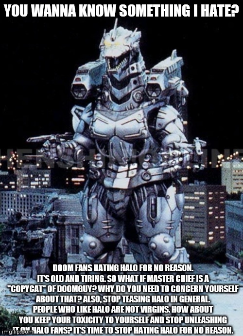 It's time for Doom Fans to stop hating Halo for no reason |  YOU WANNA KNOW SOMETHING I HATE? DOOM FANS HATING HALO FOR NO REASON. IT'S OLD AND TIRING. SO WHAT IF MASTER CHIEF IS A "COPYCAT" OF DOOMGUY? WHY DO YOU NEED TO CONCERN YOURSELF ABOUT THAT? ALSO, STOP TEASING HALO IN GENERAL. PEOPLE WHO LIKE HALO ARE NOT VIRGINS. HOW ABOUT YOU KEEP YOUR TOXICITY TO YOURSELF AND STOP UNLEASHING IT ON HALO FANS? IT'S TIME TO STOP HATING HALO FOR NO REASON. | image tagged in kiryu | made w/ Imgflip meme maker