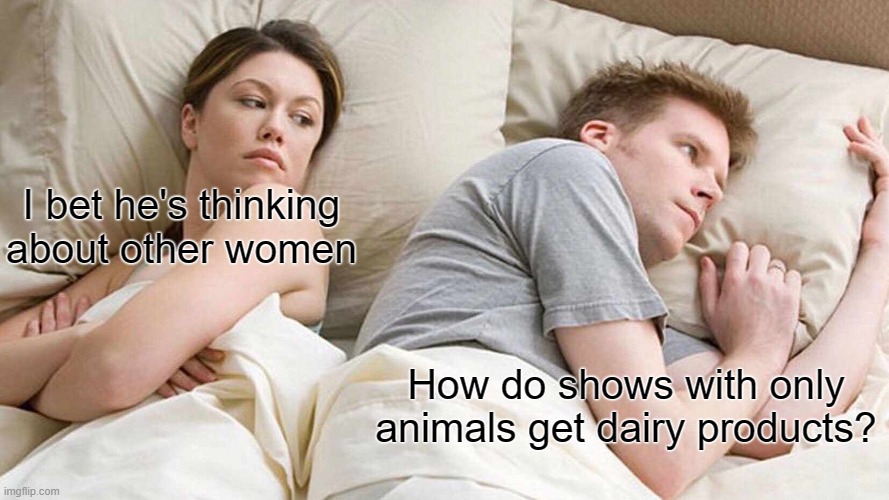 I Bet He's Thinking About Other Women | I bet he's thinking about other women; How do shows with only animals get dairy products? | image tagged in memes,i bet he's thinking about other women | made w/ Imgflip meme maker