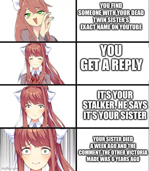 Time traveller | YOU FIND SOMEONE WITH YOUR DEAD TWIN SISTER’S EXACT NAME ON YOUTUBE; YOU GET A REPLY; IT’S YOUR STALKER. HE SAYS IT’S YOUR SISTER; YOUR SISTER DIED A WEEK AGO AND THE COMMENT THE OTHER VICTORIA MADE WAS 6 YEARS AGO | image tagged in ddlc,monika | made w/ Imgflip meme maker