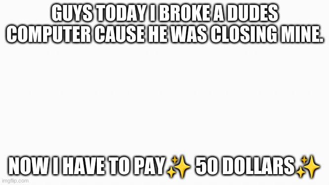 real fun | GUYS TODAY I BROKE A DUDES COMPUTER CAUSE HE WAS CLOSING MINE. NOW I HAVE TO PAY✨ 50 DOLLARS✨ | image tagged in white box | made w/ Imgflip meme maker