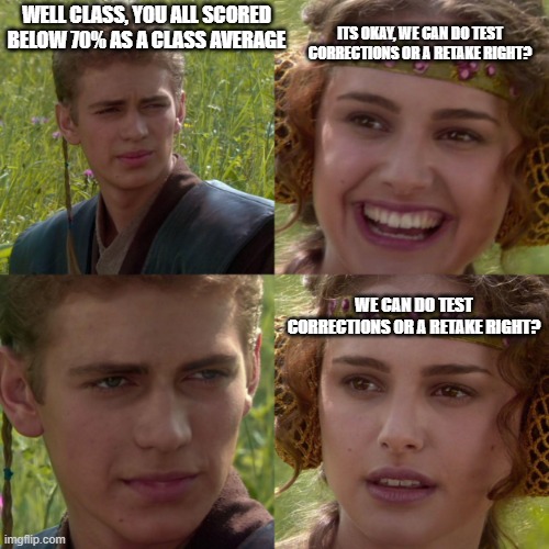 teachers |  ITS OKAY, WE CAN DO TEST CORRECTIONS OR A RETAKE RIGHT? WELL CLASS, YOU ALL SCORED BELOW 70% AS A CLASS AVERAGE; WE CAN DO TEST CORRECTIONS OR A RETAKE RIGHT? | image tagged in anikin padme | made w/ Imgflip meme maker