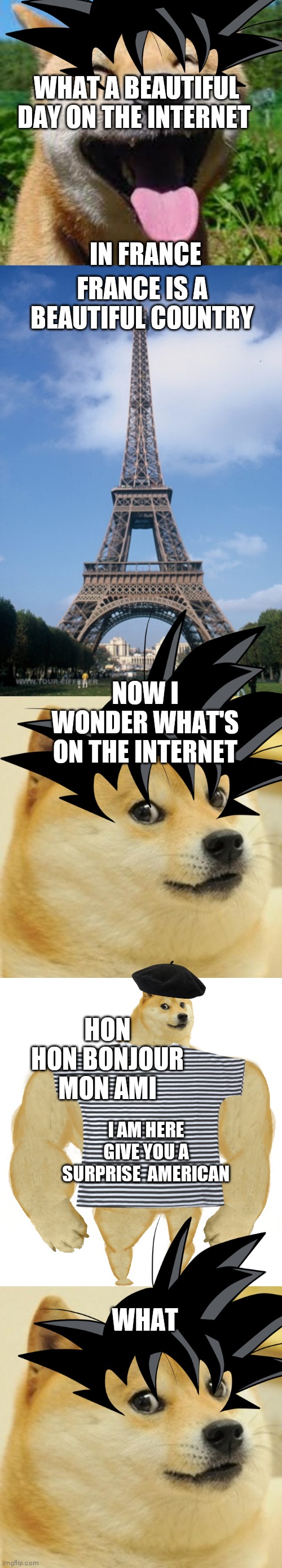 I'm back also Goku Doge this meme was supposed to be posted in the 12th but I didn't I was lazy |  WHAT A BEAUTIFUL DAY ON THE INTERNET; IN FRANCE; FRANCE IS A BEAUTIFUL COUNTRY; NOW I WONDER WHAT'S ON THE INTERNET; HON HON BONJOUR MON AMI; I AM HERE GIVE YOU A SURPRISE  AMERICAN; WHAT | image tagged in happy doge,pray for paris,memes,doge | made w/ Imgflip meme maker