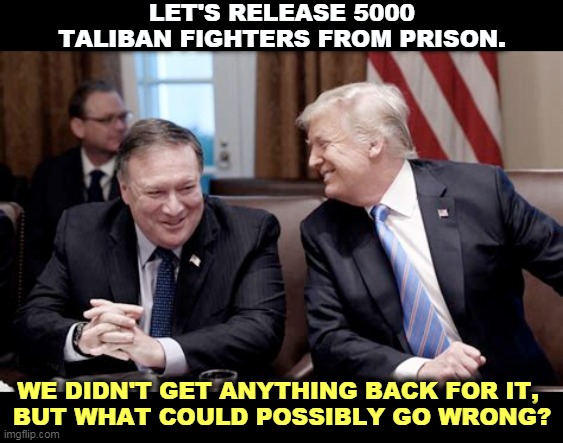 Afghanistan has a history. Republicans don't want to think about it, but that's par for the course. | LET'S RELEASE 5000 TALIBAN FIGHTERS FROM PRISON. WE DIDN'T GET ANYTHING BACK FOR IT, 
BUT WHAT COULD POSSIBLY GO WRONG? | image tagged in trump pompeo laughing,afghanistan,history,taliban,prisoners | made w/ Imgflip meme maker