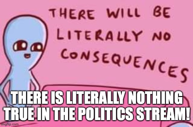 Strange Planet There will be literally no consequences | THERE IS LITERALLY NOTHING TRUE IN THE POLITICS STREAM! | image tagged in strange planet there will be literally no consequences | made w/ Imgflip meme maker