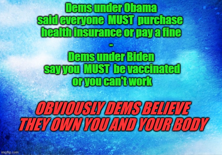 Dems - They Own You | Dems under Obama
said everyone  MUST  purchase 
health insurance or pay a fine
-
Dems under Biden
 say you  MUST  be vaccinated
 or you can't work; OBVIOUSLY DEMS BELIEVE THEY OWN YOU AND YOUR BODY | image tagged in obama,biden,democrats,politics,covid vaccine | made w/ Imgflip meme maker