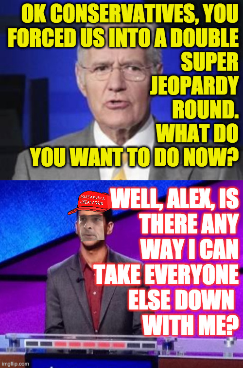 I'm sorry, Conservatives, but this relationship just isn't working. | OK CONSERVATIVES, YOU
FORCED US INTO A DOUBLE
SUPER
JEOPARDY
ROUND.
WHAT DO
YOU WANT TO DO NOW? WELL, ALEX, IS
THERE ANY
WAY I CAN
TAKE EVERYONE
ELSE DOWN 
WITH ME? | image tagged in alex trebek,zamir jeopardy,memes,conservatives,double super jeopardy | made w/ Imgflip meme maker