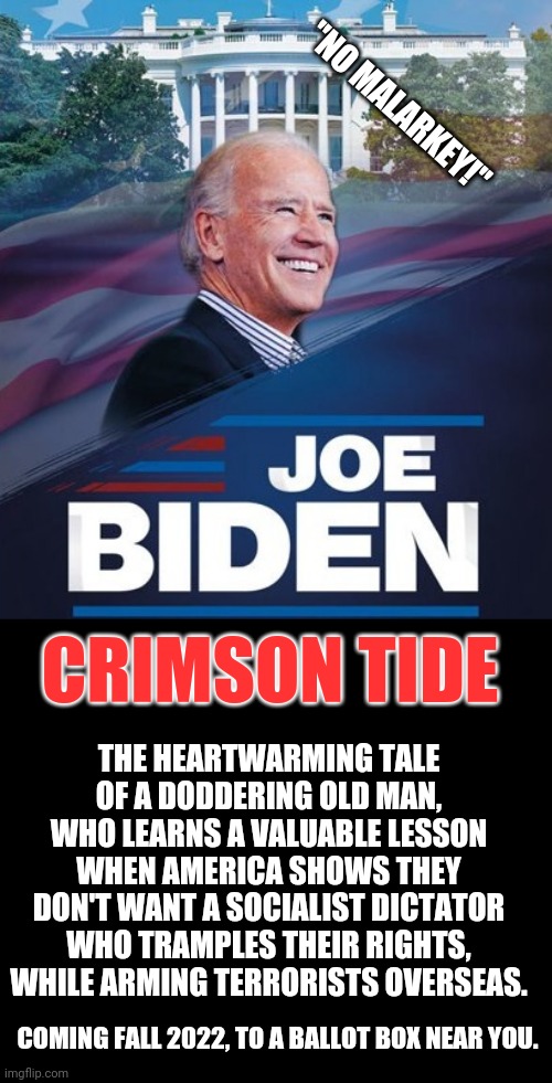 Be there! | "NO MALARKEY!"; CRIMSON TIDE; THE HEARTWARMING TALE OF A DODDERING OLD MAN, WHO LEARNS A VALUABLE LESSON WHEN AMERICA SHOWS THEY DON'T WANT A SOCIALIST DICTATOR WHO TRAMPLES THEIR RIGHTS, WHILE ARMING TERRORISTS OVERSEAS. COMING FALL 2022, TO A BALLOT BOX NEAR YOU. | image tagged in joe biden,impeachment,trump 2020,make america great again,maga | made w/ Imgflip meme maker