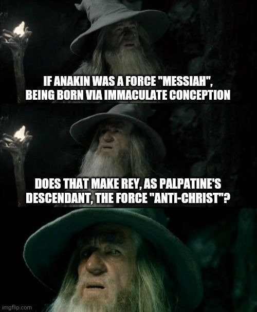 Just a thought that occurred | IF ANAKIN WAS A FORCE "MESSIAH", BEING BORN VIA IMMACULATE CONCEPTION; DOES THAT MAKE REY, AS PALPATINE'S DESCENDANT, THE FORCE "ANTI-CHRIST"? | image tagged in memes,confused gandalf,fun,star wars | made w/ Imgflip meme maker