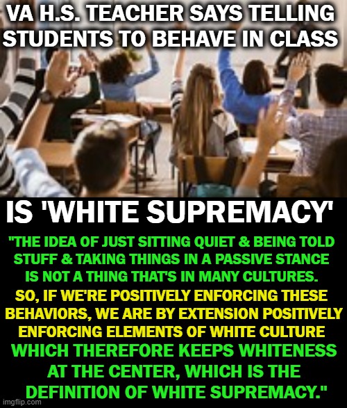 Should These People Be Teaching Our Children? | VA H.S. TEACHER SAYS TELLING 
STUDENTS TO BEHAVE IN CLASS; IS 'WHITE SUPREMACY'; "THE IDEA OF JUST SITTING QUIET & BEING TOLD 
STUFF & TAKING THINGS IN A PASSIVE STANCE 
IS NOT A THING THAT'S IN MANY CULTURES. SO, IF WE'RE POSITIVELY ENFORCING THESE 
BEHAVIORS, WE ARE BY EXTENSION POSITIVELY
ENFORCING ELEMENTS OF WHITE CULTURE; WHICH THEREFORE KEEPS WHITENESS 
AT THE CENTER, WHICH IS THE 
DEFINITION OF WHITE SUPREMACY." | image tagged in political meme,liberalism,leftists,out to lunch,teaching disruption is good,dumbing down | made w/ Imgflip meme maker