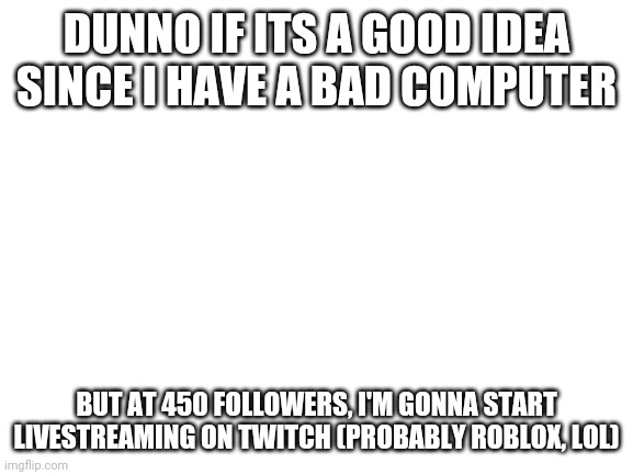 Blank White Template | DUNNO IF ITS A GOOD IDEA SINCE I HAVE A BAD COMPUTER; BUT AT 450 FOLLOWERS, I'M GONNA START LIVESTREAMING ON TWITCH (PROBABLY ROBLOX, LOL) | image tagged in blank white template | made w/ Imgflip meme maker