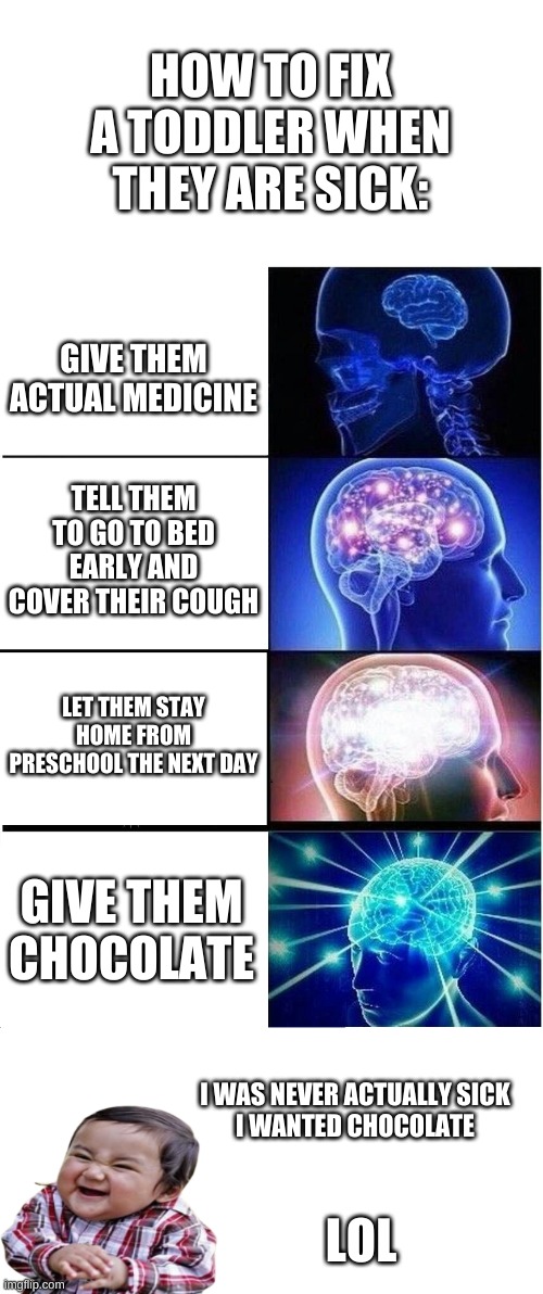 How To Fix A Sick Toddler | HOW TO FIX A TODDLER WHEN THEY ARE SICK:; GIVE THEM ACTUAL MEDICINE; TELL THEM TO GO TO BED EARLY AND COVER THEIR COUGH; LET THEM STAY HOME FROM PRESCHOOL THE NEXT DAY; GIVE THEM CHOCOLATE; I WAS NEVER ACTUALLY SICK

I WANTED CHOCOLATE; LOL | image tagged in memes,expanding brain,sick,evil toddler,chocolate | made w/ Imgflip meme maker