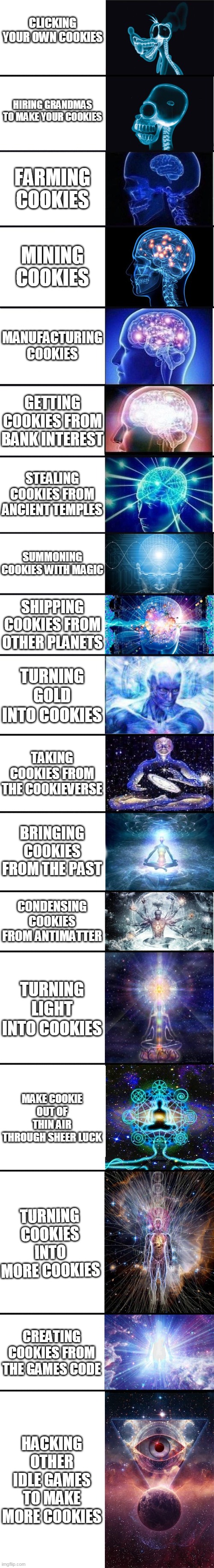 expanding brain: 9001 | CLICKING YOUR OWN COOKIES; HIRING GRANDMAS TO MAKE YOUR COOKIES; FARMING COOKIES; MINING COOKIES; MANUFACTURING COOKIES; GETTING COOKIES FROM BANK INTEREST; STEALING COOKIES FROM ANCIENT TEMPLES; SUMMONING COOKIES WITH MAGIC; SHIPPING COOKIES FROM OTHER PLANETS; TURNING GOLD INTO COOKIES; TAKING COOKIES FROM THE COOKIEVERSE; BRINGING COOKIES FROM THE PAST; CONDENSING COOKIES FROM ANTIMATTER; TURNING LIGHT INTO COOKIES; MAKE COOKIE OUT OF THIN AIR THROUGH SHEER LUCK; TURNING COOKIES INTO MORE COOKIES; CREATING COOKIES FROM THE GAMES CODE; HACKING OTHER IDLE GAMES TO MAKE MORE COOKIES | image tagged in expanding brain 9001 | made w/ Imgflip meme maker