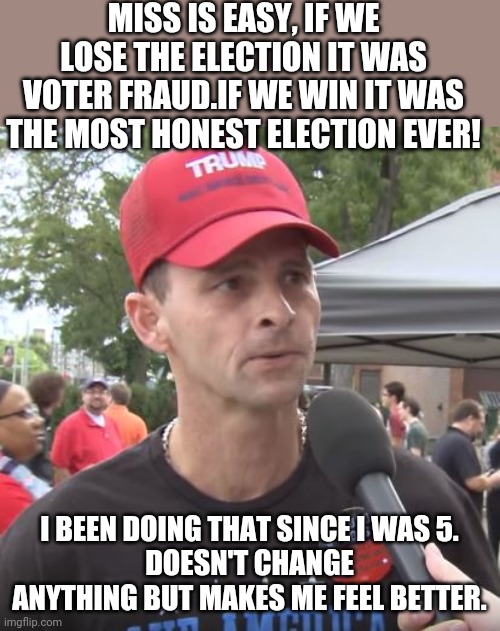 Voter fraud depending on results. | MISS IS EASY, IF WE LOSE THE ELECTION IT WAS VOTER FRAUD.IF WE WIN IT WAS THE MOST HONEST ELECTION EVER! I BEEN DOING THAT SINCE I WAS 5.
DOESN'T CHANGE ANYTHING BUT MAKES ME FEEL BETTER. | image tagged in trump supporter,conservatives,republican,trump,election,voter fraud | made w/ Imgflip meme maker