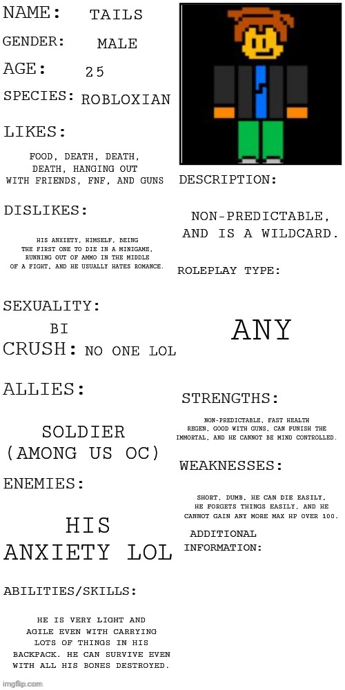 I redid this lol don't ask me why | TAILS; MALE; 25; ROBLOXIAN; FOOD, DEATH, DEATH, DEATH, HANGING OUT WITH FRIENDS, FNF, AND GUNS; NON-PREDICTABLE, AND IS A WILDCARD. HIS ANXIETY, HIMSELF, BEING THE FIRST ONE TO DIE IN A MINIGAME, RUNNING OUT OF AMMO IN THE MIDDLE OF A FIGHT, AND HE USUALLY HATES ROMANCE. ANY; BI; NO ONE LOL; NON-PREDICTABLE, FAST HEALTH REGEN, GOOD WITH GUNS, CAN PUNISH THE IMMORTAL, AND HE CANNOT BE MIND CONTROLLED. SOLDIER (AMONG US OC); SHORT, DUMB, HE CAN DIE EASILY, HE FORGETS THINGS EASILY, AND HE CANNOT GAIN ANY MORE MAX HP OVER 100. HIS ANXIETY LOL; HE IS VERY LIGHT AND AGILE EVEN WITH CARRYING LOTS OF THINGS IN HIS BACKPACK. HE CAN SURVIVE EVEN WITH ALL HIS BONES DESTROYED. | image tagged in updated roleplay oc showcase | made w/ Imgflip meme maker
