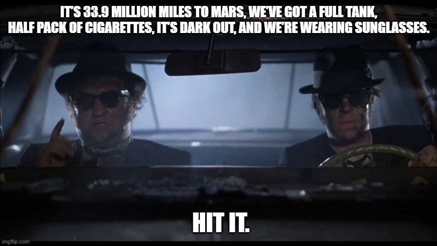 We're on a mission to Mars..... | IT’S 33.9 MILLION MILES TO MARS, WE’VE GOT A FULL TANK, HALF PACK OF CIGARETTES, IT’S DARK OUT, AND WE’RE WEARING SUNGLASSES. HIT IT. | image tagged in blues brothers car,mission to mars,mars,space travel,spacex | made w/ Imgflip meme maker