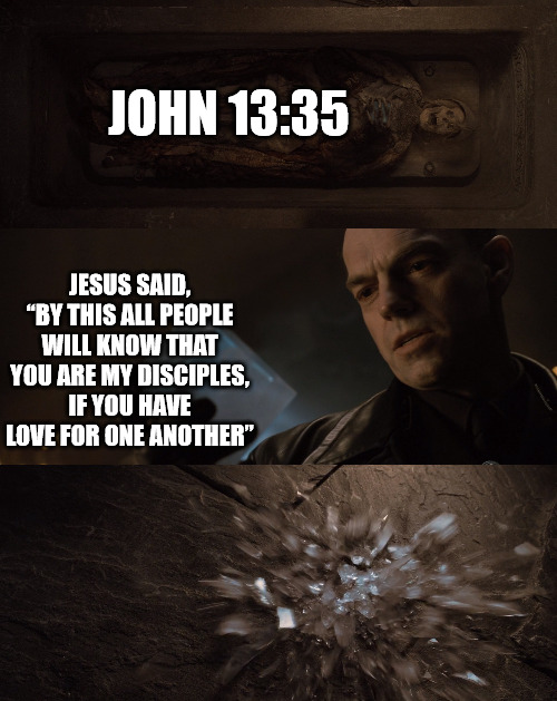 A verse that is frequently forgotten | JOHN 13:35; JESUS SAID, “BY THIS ALL PEOPLE WILL KNOW THAT YOU ARE MY DISCIPLES, IF YOU HAVE LOVE FOR ONE ANOTHER” | image tagged in bible,dank,christian,memes | made w/ Imgflip meme maker