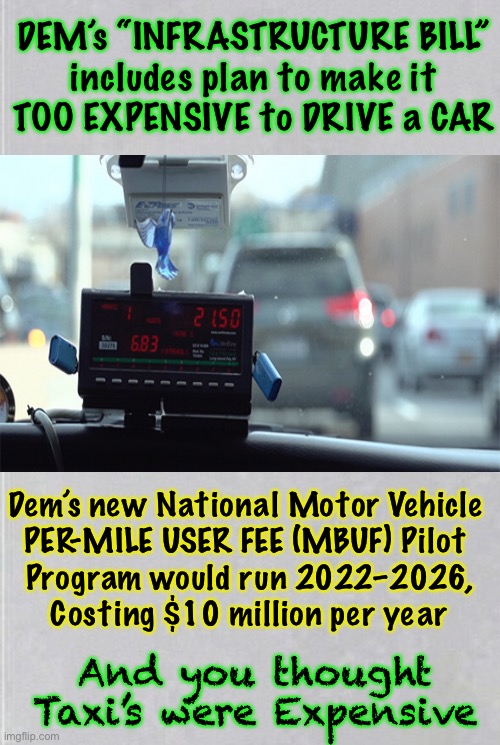 It’s Hidden in the “Infrastructure Bill.”   Takes away YOUR Rights, COST$ YOU More | DEM’s “INFRASTRUCTURE BILL”
includes plan to make it
TOO EXPENSIVE to DRIVE a CAR; Dem’s new National Motor Vehicle 
PER-MILE USER FEE (MBUF) Pilot 
Program would run 2022–2026,
Costing $10 million per year; And you thought Taxi’s were Expensive | image tagged in memes,political,devious democrats,dems are marxists,power money control,they can all kissmyass | made w/ Imgflip meme maker