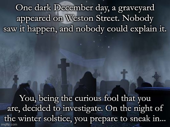 This marks the starts of the Seven's arc. Good luck... and don't tip the tombstone. | One dark December day, a graveyard appeared on Weston Street. Nobody saw it happen, and nobody could explain it. You, being the curious fool that you are, decided to investigate. On the night of the winter solstice, you prepare to sneak in... | image tagged in creepy graveyard | made w/ Imgflip meme maker