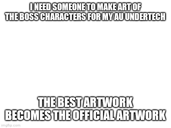 Asgore is dead, Mettaton is king, and everyone is a cyborg | I NEED SOMEONE TO MAKE ART OF THE BOSS CHARACTERS FOR MY AU UNDERTECH; THE BEST ARTWORK BECOMES THE OFFICIAL ARTWORK | image tagged in blank white template | made w/ Imgflip meme maker