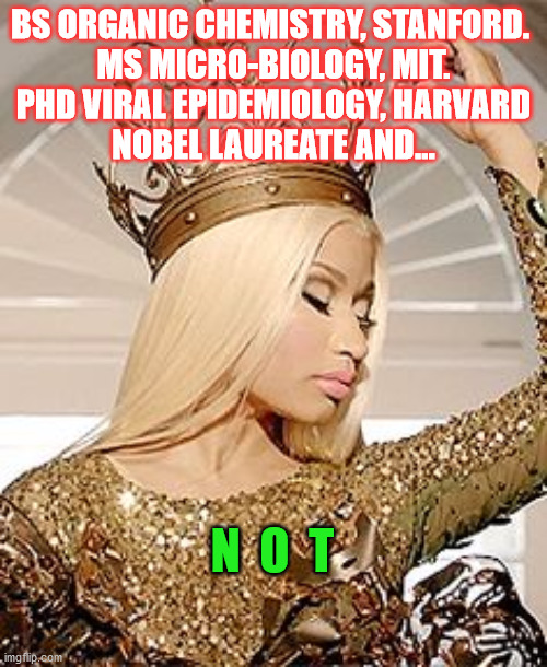 Nicki Minaj Queen Crown |  BS ORGANIC CHEMISTRY, STANFORD. 
MS MICRO-BIOLOGY, MIT.
PHD VIRAL EPIDEMIOLOGY, HARVARD
NOBEL LAUREATE AND... N  O  T | image tagged in nicki minaj queen crown | made w/ Imgflip meme maker