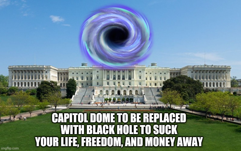 capitol hill |  CAPITOL DOME TO BE REPLACED WITH BLACK HOLE TO SUCK YOUR LIFE, FREEDOM, AND MONEY AWAY | image tagged in capitol hill | made w/ Imgflip meme maker