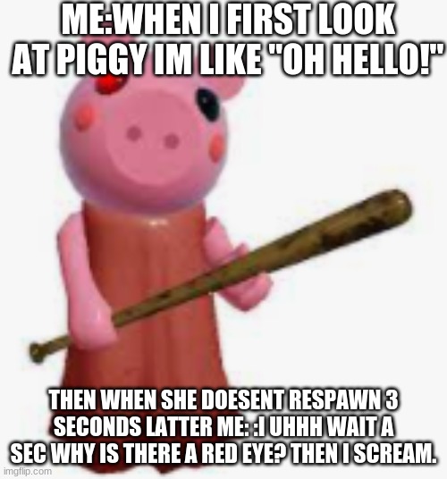 piggy | ME:WHEN I FIRST LOOK AT PIGGY IM LIKE "OH HELLO!"; THEN WHEN SHE DOESENT RESPAWN 3 SECONDS LATTER ME: :I UHHH WAIT A SEC WHY IS THERE A RED EYE? THEN I SCREAM. | image tagged in piggy | made w/ Imgflip meme maker