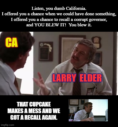 Wake up California, they stole another one. | Listen, you dumb California.
I offered you a chance when we could have done something,
I offered you a chance to recall a corrupt governor,
and YOU BLEW IT!  You blew it. CA; LARRY  ELDER; THAT CUPCAKE MAKES A MESS AND WE GOT A RECALL AGAIN. | image tagged in california,recall,msm lies,democratic socialism,liberal hypocrisy,wake up | made w/ Imgflip meme maker