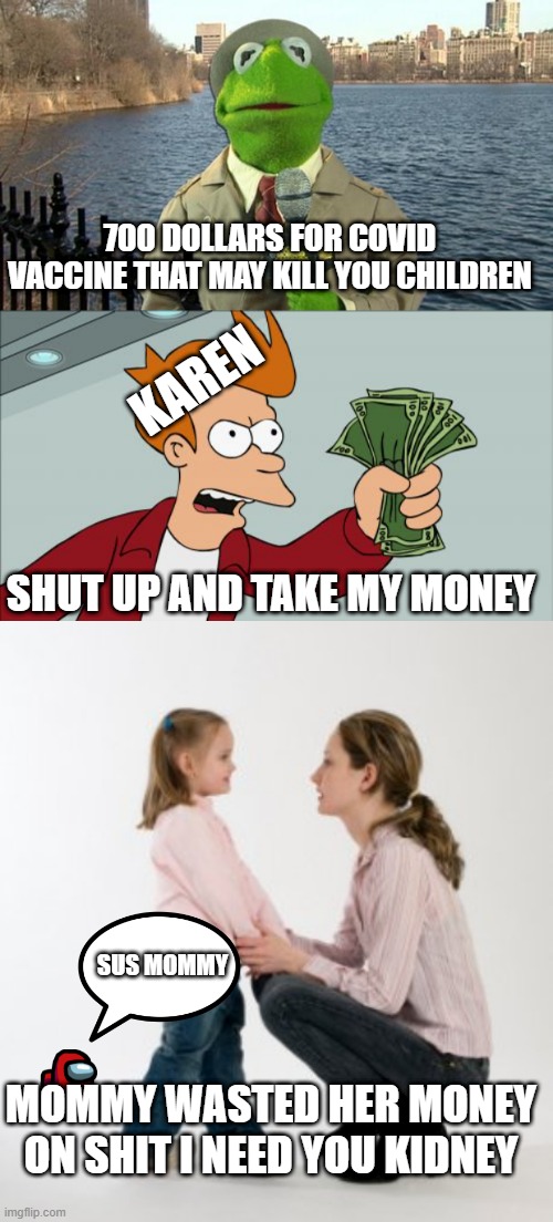 Mommy did a ooopsie | 700 DOLLARS FOR COVID VACCINE THAT MAY KILL YOU CHILDREN; KAREN; SHUT UP AND TAKE MY MONEY; SUS MOMMY; MOMMY WASTED HER MONEY ON SHIT I NEED YOU KIDNEY | image tagged in kermit news report,memes,shut up and take my money fry,parenting raising children girl asking mommy why discipline demo | made w/ Imgflip meme maker