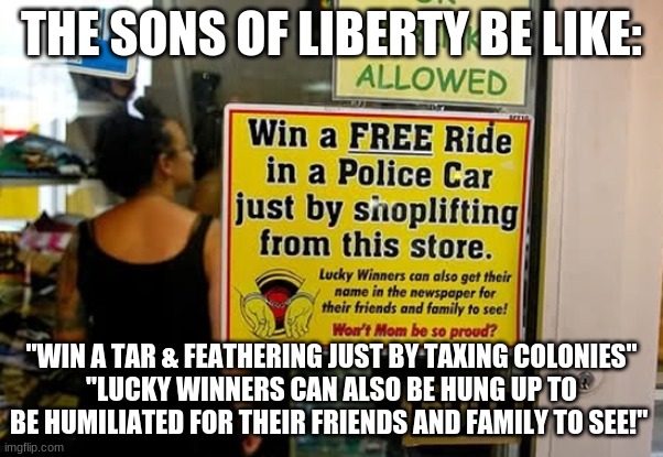 Sons of Liberty be like | THE SONS OF LIBERTY BE LIKE:; "WIN A TAR & FEATHERING JUST BY TAXING COLONIES"
"LUCKY WINNERS CAN ALSO BE HUNG UP TO BE HUMILIATED FOR THEIR FRIENDS AND FAMILY TO SEE!" | image tagged in american revolution | made w/ Imgflip meme maker