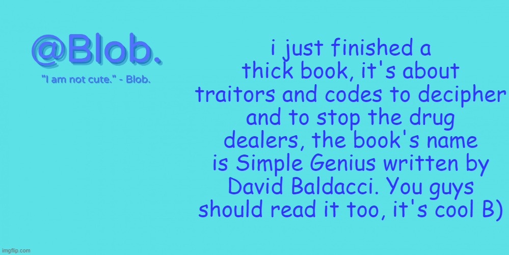 Blob's Template - V1 | i just finished a thick book, it's about traitors and codes to decipher and to stop the drug dealers, the book's name is Simple Genius written by David Baldacci. You guys should read it too, it's cool B) | image tagged in blob's template - v1 | made w/ Imgflip meme maker