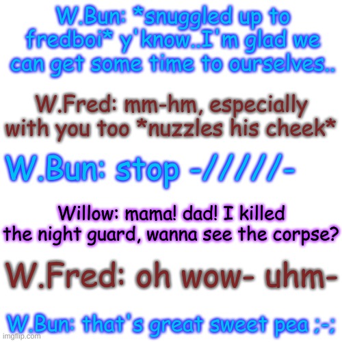 She just had to interrupt them at the wrong time- | W.Bun: *snuggled up to fredboi* y'know..I'm glad we can get some time to ourselves.. W.Fred: mm-hm, especially with you too *nuzzles his cheek*; W.Bun: stop -/////-; Willow: mama! dad! I killed the night guard, wanna see the corpse? W.Fred: oh wow- uhm-; W.Bun: that's great sweet pea ;-; | image tagged in blank transparent square | made w/ Imgflip meme maker