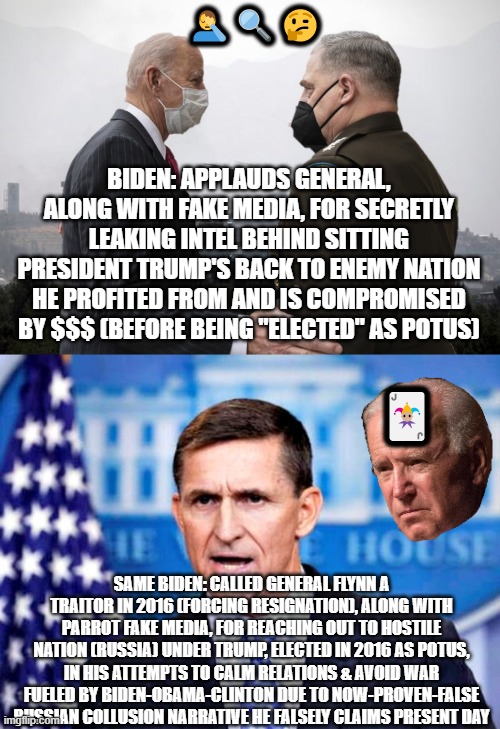 TWO-FACE BIDEN: A TALE OF TWO GENERALS & TWO BIDENS | 🤦‍♂️🔍🤔; BIDEN: APPLAUDS GENERAL, ALONG WITH FAKE MEDIA, FOR SECRETLY LEAKING INTEL BEHIND SITTING PRESIDENT TRUMP'S BACK TO ENEMY NATION HE PROFITED FROM AND IS COMPROMISED BY $$$ (BEFORE BEING "ELECTED" AS POTUS); 🃏; SAME BIDEN: CALLED GENERAL FLYNN A TRAITOR IN 2016 (FORCING RESIGNATION), ALONG WITH PARROT FAKE MEDIA, FOR REACHING OUT TO HOSTILE NATION (RUSSIA) UNDER TRUMP, ELECTED IN 2016 AS POTUS, IN HIS ATTEMPTS TO CALM RELATIONS & AVOID WAR FUELED BY BIDEN-OBAMA-CLINTON DUE TO NOW-PROVEN-FALSE RUSSIAN COLLUSION NARRATIVE HE FALSELY CLAIMS PRESENT DAY | image tagged in mike flynn,general milley,trump,biden,china,communism | made w/ Imgflip meme maker