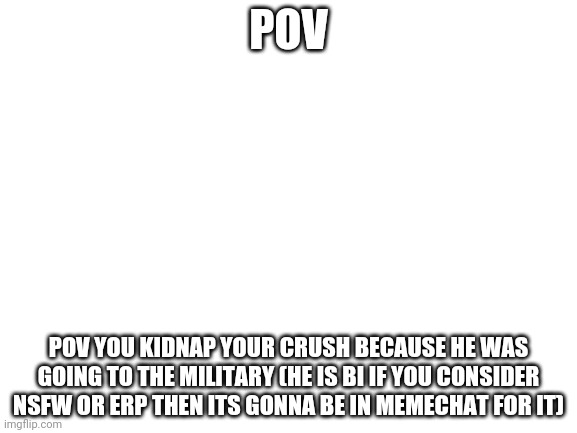 I support sensi_lucario decision for choosing the mods | POV; POV YOU KIDNAP YOUR CRUSH BECAUSE HE WAS GOING TO THE MILITARY (HE IS BI IF YOU CONSIDER NSFW OR ERP THEN ITS GONNA BE IN MEMECHAT FOR IT) | image tagged in blank white template | made w/ Imgflip meme maker